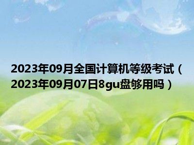 2023年09月全国计算机等级考试（2023年09月07日8gu盘够用吗）