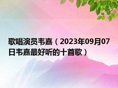 歌唱演员韦嘉（2023年09月07日韦嘉最好听的十首歌）