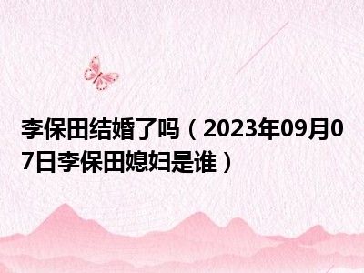 李保田结婚了吗（2023年09月07日李保田媳妇是谁）