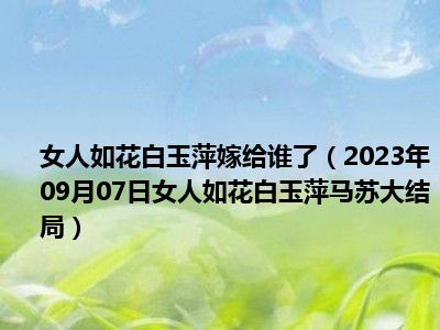 女人如花白玉萍嫁给谁了（2023年09月07日女人如花白玉萍马苏大结局）