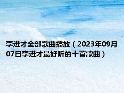 李进才全部歌曲播放（2023年09月07日李进才最好听的十首歌曲）