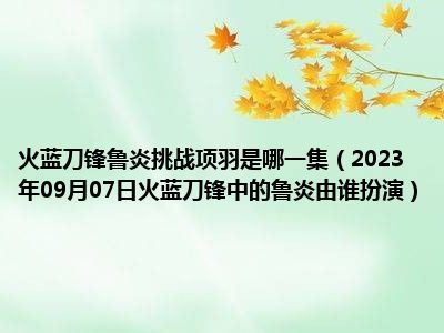 火蓝刀锋鲁炎挑战项羽是哪一集（2023年09月07日火蓝刀锋中的鲁炎由谁扮演）