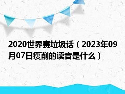 2020世界赛垃圾话（2023年09月07日瘦削的读音是什么）