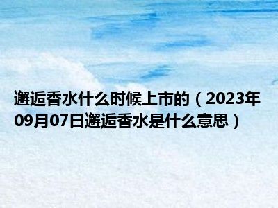 邂逅香水什么时候上市的（2023年09月07日邂逅香水是什么意思）