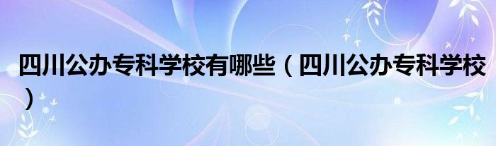  四川公办专科学校有哪些（四川公办专科学校）