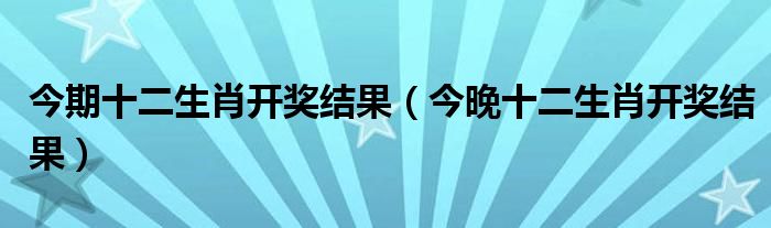  今期十二生肖开奖结果（今晚十二生肖开奖结果）