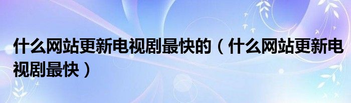  什么网站更新电视剧最快的（什么网站更新电视剧最快）