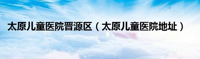  太原儿童医院晋源区（太原儿童医院地址）