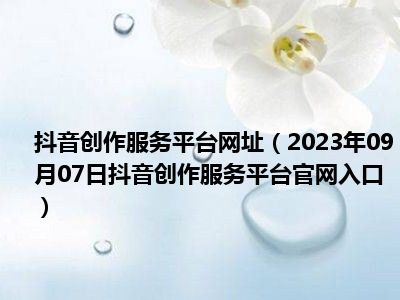抖音创作服务平台网址（2023年09月07日抖音创作服务平台官网入口）