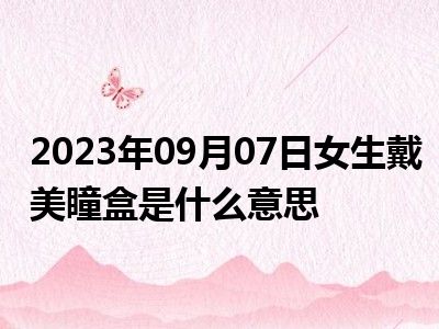 2023年09月07日女生戴美瞳盒是什么意思