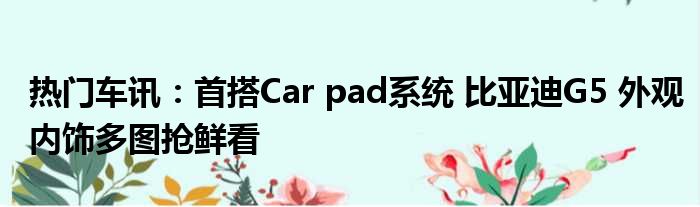 热门车讯：首搭Car pad系统 比亚迪G5 外观内饰多图抢鲜看
