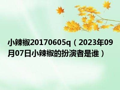 小辣椒20170605q（2023年09月07日小辣椒的扮演者是谁）
