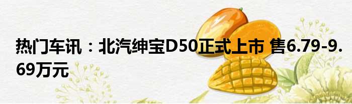 热门车讯：北汽绅宝D50正式上市 售6.79-9.69万元