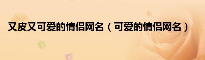  又皮又可爱的情侣网名（可爱的情侣网名）