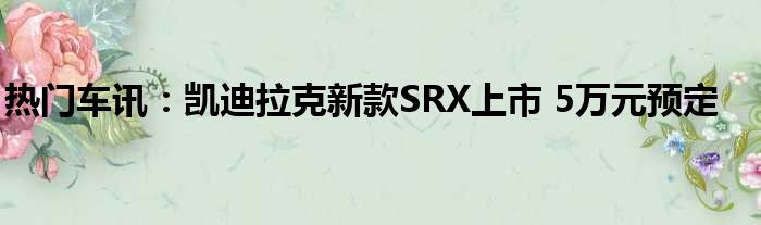 热门车讯：凯迪拉克新款SRX上市 5万元预定