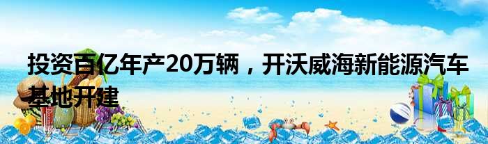 投资百亿年产20万辆 开沃威海新能源汽车基地开建