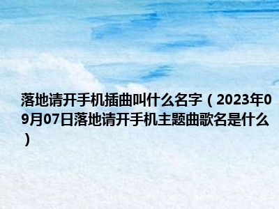 落地请开手机插曲叫什么名字（2023年09月07日落地请开手机主题曲歌名是什么）