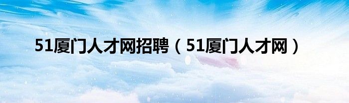  51厦门人才网招聘（51厦门人才网）