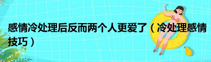 感情冷处理后反而两个人更爱了（冷处理感情技巧）