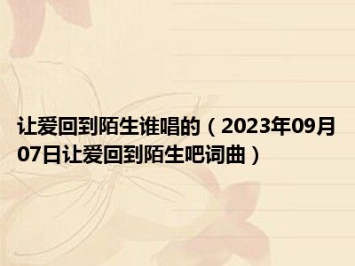 让爱回到陌生谁唱的（2023年09月07日让爱回到陌生吧词曲）