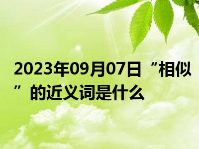 2023年09月07日“相似”的近义词是什么