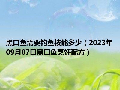 黑口鱼需要钓鱼技能多少（2023年09月07日黑口鱼烹饪配方）