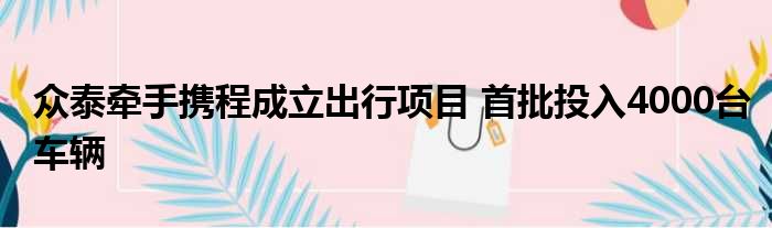 众泰牵手携程成立出行项目 首批投入4000台车辆