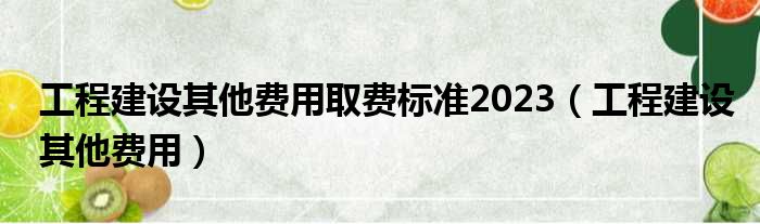 工程建设其他费用取费标准2023（工程建设其他费用）