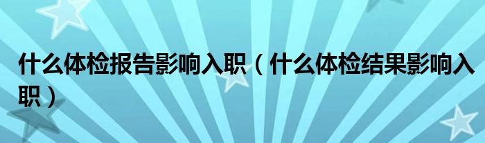  什么体检报告影响入职（什么体检结果影响入职）