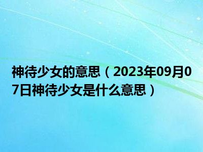 神待少女的意思（2023年09月07日神待少女是什么意思）