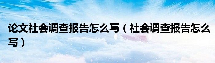  论文社会调查报告怎么写（社会调查报告怎么写）