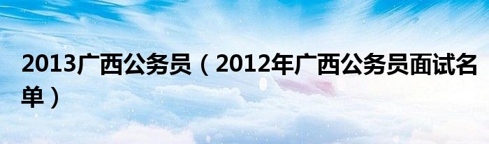  2013广西公务员（2012年广西公务员面试名单）