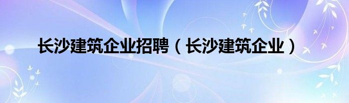  长沙建筑企业招聘（长沙建筑企业）