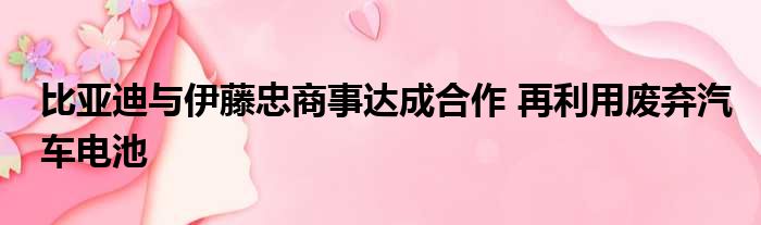 比亚迪与伊藤忠商事达成合作 再利用废弃汽车电池