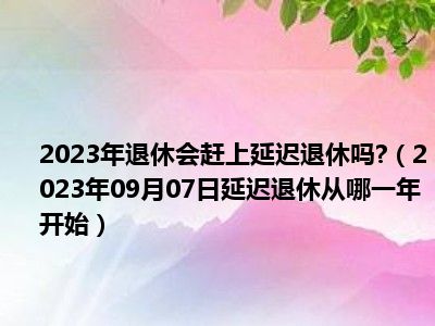 2023年退休会赶上延迟退休吗 （2023年09月07日延迟退休从哪一年开始）