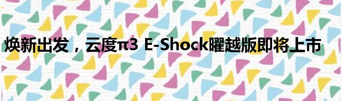 焕新出发 云度π3 E-Shock曜越版即将上市