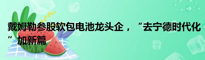 戴姆勒参股软包电池龙头企 “去宁德时代化”加新篇