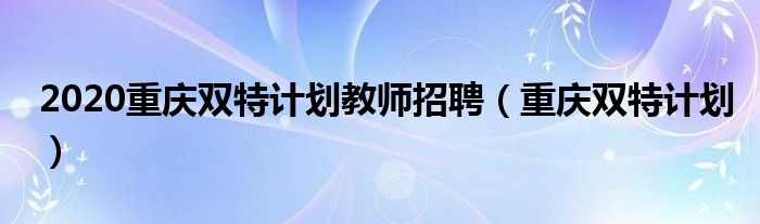  2020重庆双特计划教师招聘（重庆双特计划）