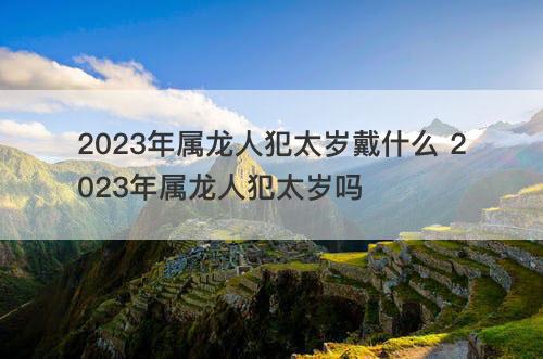 2023年属龙人犯太岁戴什么 2023年属龙人犯太岁吗