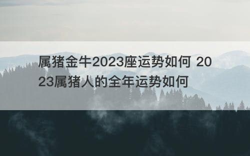 属猪金牛2023座运势如何 2023属猪人的全年运势如何