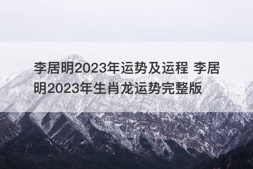 李居明2023年运势及运程 李居明2023年生肖龙运势完整版