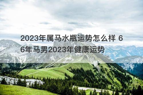 2023年属马水瓶运势怎么样 66年马男2023年健康运势