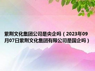 紫荆文化集团公司是央企吗（2023年09月07日紫荆文化集团有限公司是国企吗）