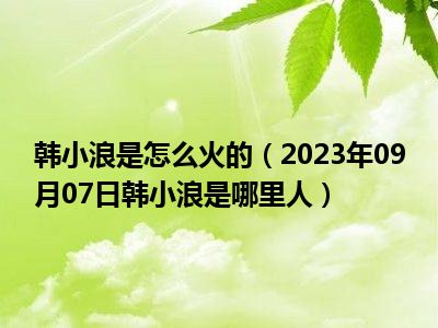 韩小浪是怎么火的（2023年09月07日韩小浪是哪里人）