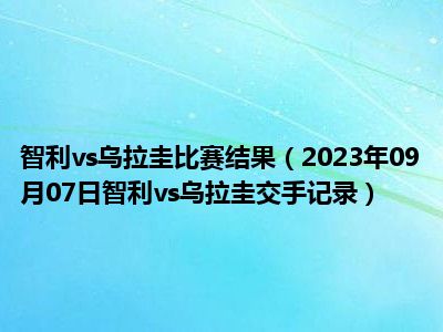 智利vs乌拉圭比赛结果（2023年09月07日智利vs乌拉圭交手记录）