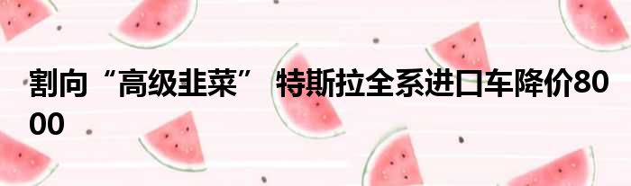 割向“高级韭菜” 特斯拉全系进口车降价8000