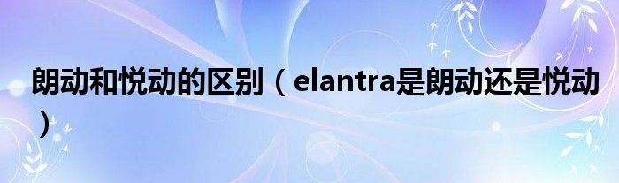  朗动和悦动的区别（elantra是朗动还是悦动）