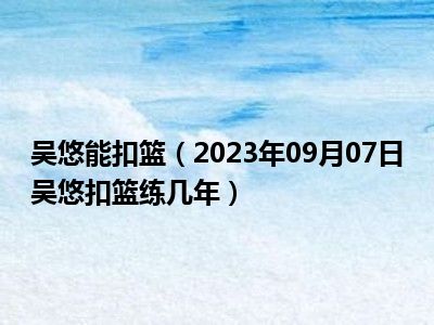 吴悠能扣篮（2023年09月07日吴悠扣篮练几年）