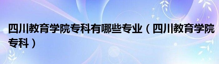  四川教育学院专科有哪些专业（四川教育学院专科）