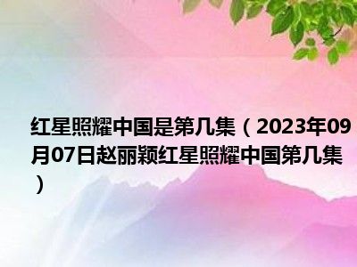 红星照耀中国是第几集（2023年09月07日赵丽颖红星照耀中国第几集）